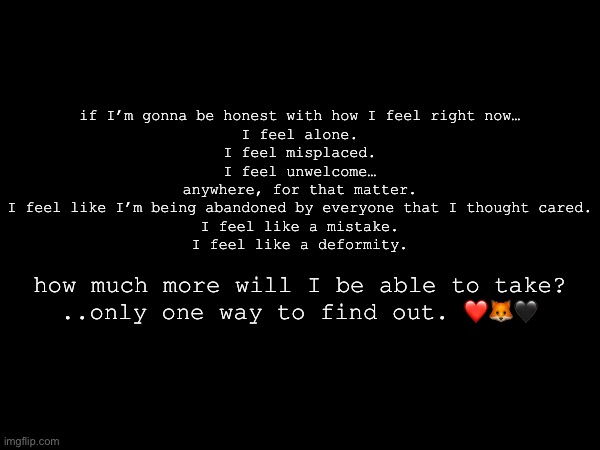 if I’m gonna be honest with how I feel right now…
I feel alone.
I feel misplaced.
I feel unwelcome…
anywhere, for that matter.
I feel like I’m being abandoned by everyone that I thought cared.
I feel like a mistake.
I feel like a deformity. how much more will I be able to take?
..only one way to find out. ❤️🦊🖤 | made w/ Imgflip meme maker