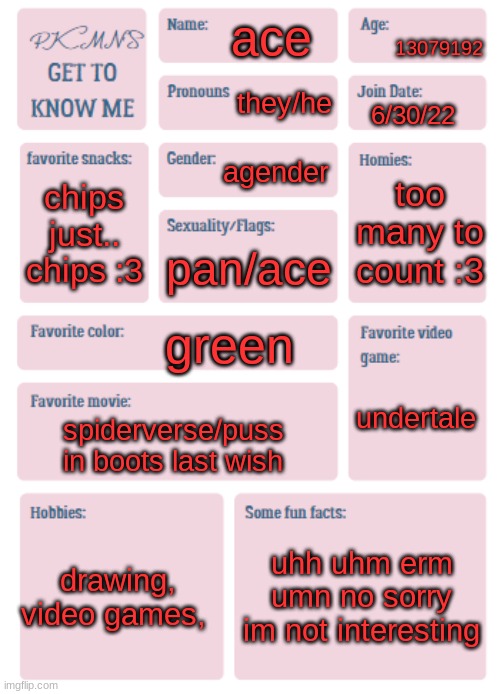 PKMN's Get to Know Me | 13079192; ace; they/he; 6/30/22; agender; too many to count :3; chips
just.. chips :3; pan/ace; green; undertale; spiderverse/puss in boots last wish; drawing, video games, uhh uhm erm umn no sorry im not interesting | image tagged in pkmn's get to know me | made w/ Imgflip meme maker