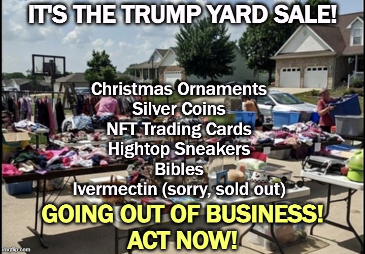 Wait, you forgot pieces of Trump's smelly suit! | IT'S THE TRUMP YARD SALE! Christmas Ornaments
Silver Coins
NFT Trading Cards
Hightop Sneakers
Bibles
Ivermectin (sorry, sold out); GOING OUT OF BUSINESS!
ACT NOW! | image tagged in trump,grift,con man,greed,money | made w/ Imgflip meme maker