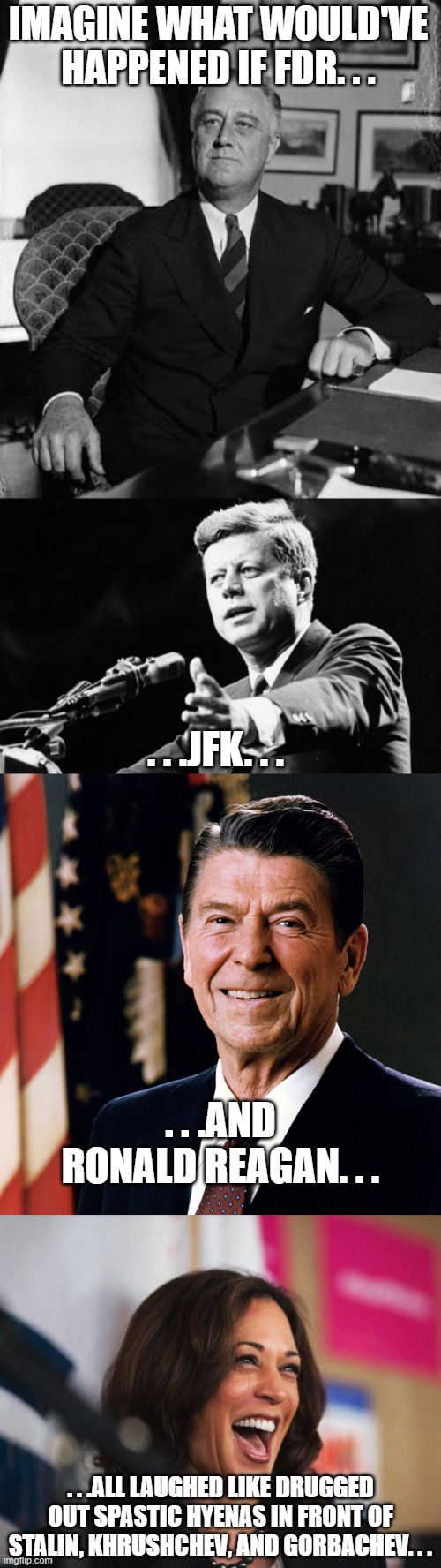 They would've been impeached on the spot or WW 3 would've been lost before it began. | IMAGINE WHAT WOULD'VE HAPPENED IF FDR. . . . . .JFK. . . . . .AND RONALD REAGAN. . . . . .ALL LAUGHED LIKE DRUGGED OUT SPASTIC HYENAS IN FRONT OF STALIN, KHRUSHCHEV, AND GORBACHEV. . . | image tagged in fdr,jfk,ronald reagan,cackling kamala harris,politics | made w/ Imgflip meme maker