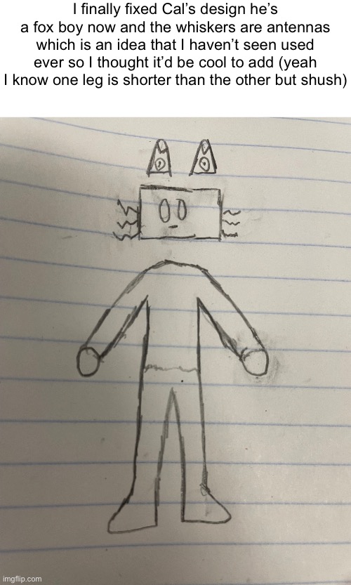 Yippe | I finally fixed Cal’s design he’s a fox boy now and the whiskers are antennas which is an idea that I haven’t seen used ever so I thought it’d be cool to add (yeah I know one leg is shorter than the other but shush) | made w/ Imgflip meme maker