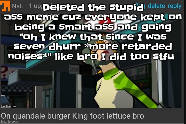 You can NOT be serious bro. | Deleted the stupid ass meme cuz everyone kept on being a smart ass and going "oh I knew that since I was seven dhurr *more retarded noises*" like bro I did too stfu | image tagged in on quandale burger king foot lettuce bro | made w/ Imgflip meme maker