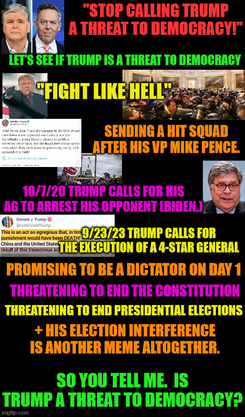 He is unquestionablr the greatest threat to democracy the world has ever known. | "STOP CALLING TRUMP A THREAT TO DEMOCRACY!"; LET'S SEE IF TRUMP IS A THREAT TO DEMOCRACY; "FIGHT LIKE HELL"; SENDING A HIT SQUAD AFTER HIS VP MIKE PENCE. 10/7/20 TRUMP CALLS FOR HIS AG TO ARREST HIS OPPONENT (BIDEN.); 9/23/23 TRUMP CALLS FOR THE EXECUTION OF A 4-STAR GENERAL; PROMISING TO BE A DICTATOR ON DAY 1; THREATENING TO END THE CONSTITUTION; THREATENING TO END PRESIDENTIAL ELECTIONS; + HIS ELECTION INTERFERENCE IS ANOTHER MEME ALTOGETHER. SO YOU TELL ME.  IS TRUMP A THREAT TO DEMOCRACY? | image tagged in trump's violence,violent rhetoric,proud boys,insurrection,mike pence | made w/ Imgflip meme maker