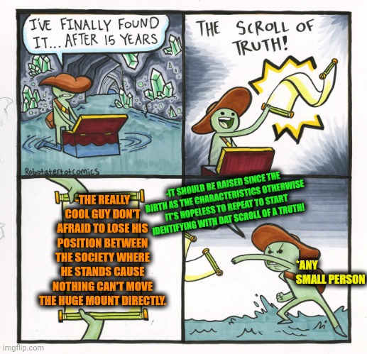 -I kno' what I'm saying! | -THE REALLY COOL GUY DON'T AFRAID TO LOSE HIS POSITION BETWEEN THE SOCIETY WHERE HE STANDS CAUSE NOTHING CAN'T MOVE THE HUGE MOUNT DIRECTLY. -IT SHOULD BE RAISED SINCE THE BIRTH AS THE CHARACTERISTICS OTHERWISE IT'S HOPELESS TO REPEAT TO START IDENTIFYING WITH DAT SCROLL OF A TRUTH! *ANY SMALL PERSON | image tagged in memes,the scroll of truth,nobody is born cool,afraid to ask andy,paramount,move on | made w/ Imgflip meme maker