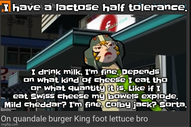 But if I drink 2 glasses of milk my guts are gonna genuinely be wildin | I have a lactose half tolerance. I drink milk, I'm fine. Depends on what kind of cheese I eat tho or what quantity it is. Like if I eat Swiss cheese my bowels explode. Mild cheddar? I'm fine. Colby jack? Sorta. | image tagged in on quandale burger king foot lettuce bro | made w/ Imgflip meme maker