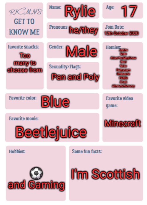 PKMN's Get to Know Me | 17; Rylie; he/they; 12th October 2020; Too many to choose from; Male; Jaiden
Spire
AUserYouMayKnow
Bred
Neko
Potassium
Rotisserie
PKMN
.Dead.
AlternateMemory; Pan and Poly; Blue; Minecraft; Beetlejuice; ⚽️ and Gaming; I'm Scottish | image tagged in pkmn's get to know me | made w/ Imgflip meme maker