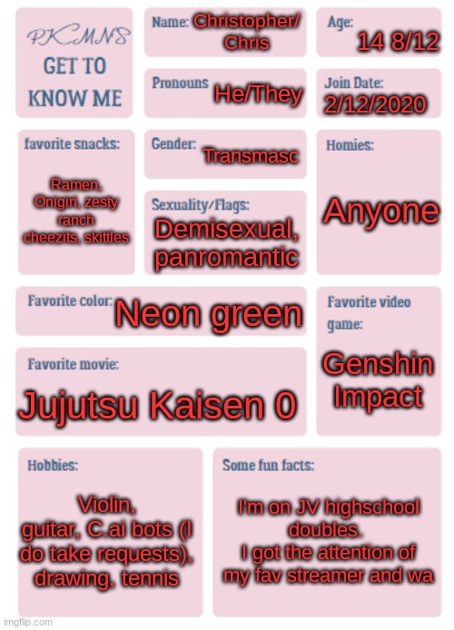 PKMN's Get to Know Me | 14 8/12; Christopher/ Chris; He/They; 2/12/2020; Transmasc; Anyone; Ramen, Onigiri, zesty ranch cheezits, skittles; Demisexual, panromantic; Neon green; Genshin Impact; Jujutsu Kaisen 0; Violin, guitar, C.ai bots (I do take requests), drawing, tennis; I'm on JV highschool doubles. 
I got the attention of my fav streamer and wa | image tagged in pkmn's get to know me | made w/ Imgflip meme maker