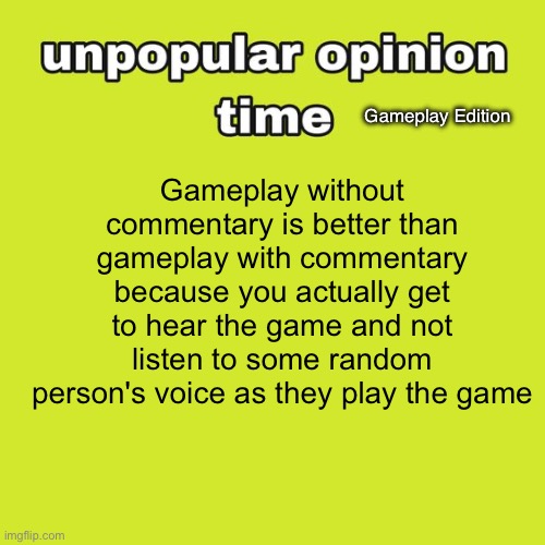 Unpopular Opinion Time for about the umpteenth time | Gameplay Edition; Gameplay without commentary is better than gameplay with commentary because you actually get to hear the game and not listen to some random person's voice as they play the game | image tagged in unpopular opinion time | made w/ Imgflip meme maker