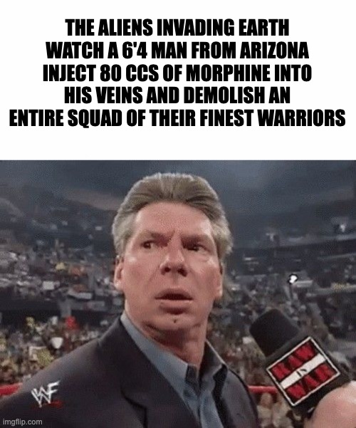 The Aliens do be tweakin | THE ALIENS INVADING EARTH WATCH A 6'4 MAN FROM ARIZONA INJECT 80 CCS OF MORPHINE INTO HIS VEINS AND DEMOLISH AN ENTIRE SQUAD OF THEIR FINEST WARRIORS | image tagged in vince mcmahon surprised | made w/ Imgflip meme maker