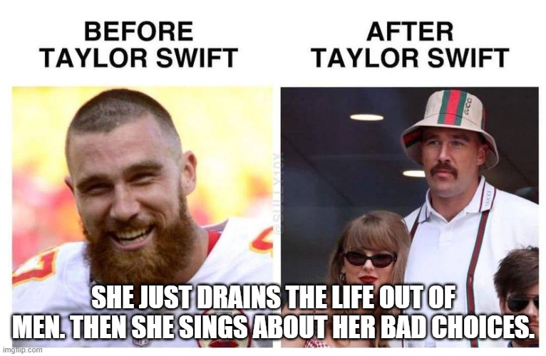 Taylor Swift Before and After | 2024 REGULAR SEASON	RECEIVING	RUSHING	FUMBLES
DATE
OPP
RESULT
REC	TGTS	YDS	AVG	TD	LNG	CAR	YDS	AVG	LNG	TD	FUM	LST	FF	KB
SUN 9/22	
@
ATL
ATL
W
22-17
4	5	30	7.5	0	17	0	0	0.0	0	0	0	0	0	0
SUN 9/15	
VS
CIN
CIN
W
26-25
1	3	5	5.0	0	5	1	1	1.0	1	0	0	0	0	0
THU 9/5	
VS
BAL
BAL
W
27-20
3	4	34	11.3	0	23	0	0	0.0	0	0	0	0	0	0
REGULAR SEASON STATS	8	12	69	8.6	0	23	1	1	1.0	1	0	0	0	-	-; SHE JUST DRAINS THE LIFE OUT OF MEN. THEN SHE SINGS ABOUT HER BAD CHOICES. | image tagged in taylor swift before and after | made w/ Imgflip meme maker