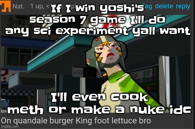 The | If I win yoshi's season 7 game I'll do any sci experiment yall want; I'll even cook meth or make a nuke idc | image tagged in on quandale burger king foot lettuce bro | made w/ Imgflip meme maker