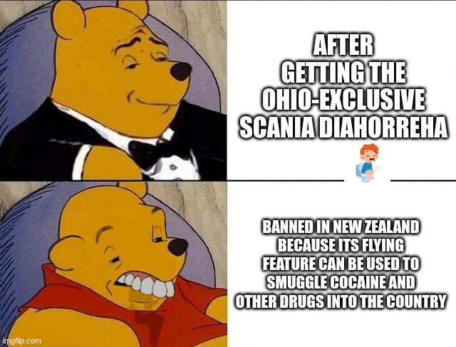 wish it was legal in my country...... | AFTER GETTING THE OHIO-EXCLUSIVE SCANIA DIAHORREHA; BANNED IN NEW ZEALAND
BECAUSE ITS FLYING FEATURE CAN BE USED TO SMUGGLE COCAINE AND OTHER DRUGS INTO THE COUNTRY | image tagged in tuxedo winnie the pooh grossed reverse,colorfuelstudio,mammott,scania,european,new zealand | made w/ Imgflip meme maker