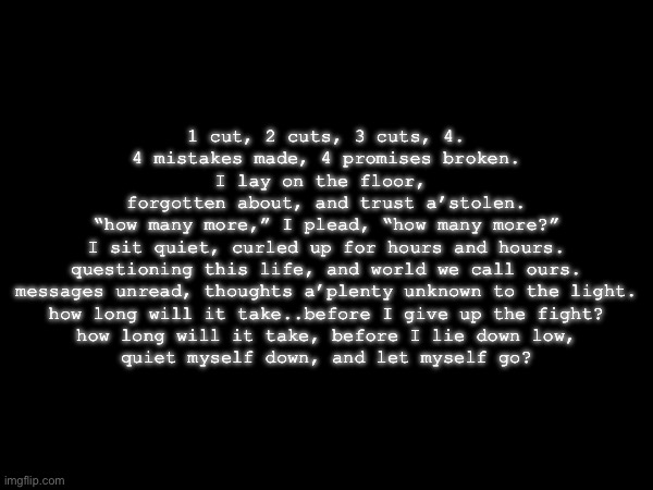 1 cut, 2 cuts, 3 cuts, 4.
4 mistakes made, 4 promises broken.
I lay on the floor, 
forgotten about, and trust a’stolen.
“how many more,” I plead, “how many more?”
I sit quiet, curled up for hours and hours.
questioning this life, and world we call ours.
messages unread, thoughts a’plenty unknown to the light.
how long will it take..before I give up the fight?
how long will it take, before I lie down low,
quiet myself down, and let myself go? | made w/ Imgflip meme maker