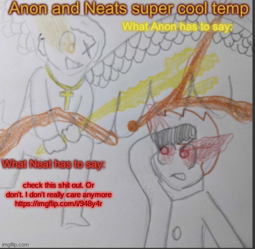 Anon and Neats super cool shared temp | check this shit out. Or don't. I don't really care anymore
https://imgflip.com/i/948y4r | image tagged in anon and neats super cool shared temp | made w/ Imgflip meme maker