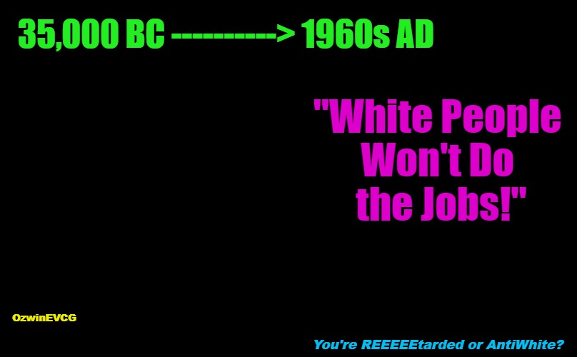 You're . . . e? | 35,000 BC ----------> 1960s AD; "White People 

Won't Do 

the Jobs!"; OzwinEVCG; You're REEEEEtarded or AntiWhite? | image tagged in ignorance,reeeee,antiwhite,lies,immigration invasion,european history | made w/ Imgflip meme maker