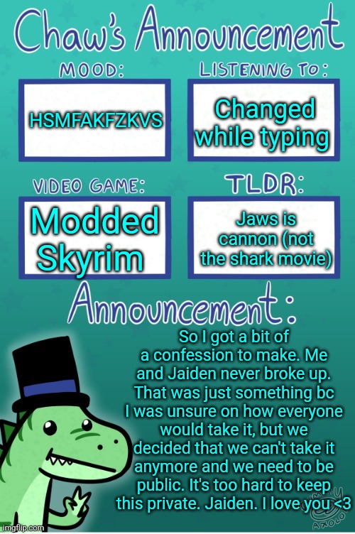 Sorry for lying to yall... it was my idea | HSMFAKFZKVS; Changed while typing; Modded Skyrim; Jaws is cannon (not the shark movie); So I got a bit of a confession to make. Me and Jaiden never broke up. That was just something bc I was unsure on how everyone would take it, but we decided that we can't take it anymore and we need to be public. It's too hard to keep this private. Jaiden. I love you <3 | image tagged in chaws_the_dino announcement temp thanks gummy | made w/ Imgflip meme maker