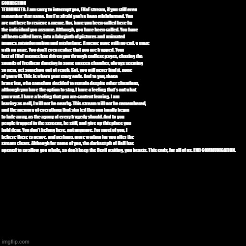 this took forever. | CONNECTION TERMINATED. I am sorry to interrupt you, FNaF stream, if you still even remember that name. But I'm afraid you've been misinformed. You are not here to recieve a meme. Nor, have you been called here by the individual you assume. Although, you have been called. You have all been called here, into a labryinth of pictures and animated images, misinformation and misfortune. A meme page with no end, a maze with no prize. You don't even realize that you are trapped. Your lust of FNaF memes has driven you through endless pages, chasing the sounds of Fredbear dancing in some unseen chamber, always seeming so near, yet somehow out of reach. But, you will never find it, none of you will. This is where your story ends. And to you, those brave few, who somehow decided to remain despite other situations, although you have the option to stay, I have a feeling that's not what you want. I have a feeling that you are content leaving. I am leaving as well, I will not be nearby. This stream will not be remembered, and the memory of everything that started this can finally begin to fade away, as the agony of every tragedy should. And to you people trapped in the screens, be still, and give up this place you hold dear. You don't belong here, not anymore. For most of you, I believe there is peace, and perhaps, more waiting for you after the stream clears. Although for some of you, the darkest pit of Hell has opened to swallow you whole, so don't keep the Devil waiting, you beasts. This ends, for all of us. END COMMUNICATION. | made w/ Imgflip meme maker