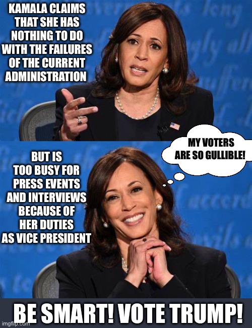 Gullible Voters | KAMALA CLAIMS THAT SHE HAS NOTHING TO DO WITH THE FAILURES OF THE CURRENT ADMINISTRATION; BUT IS TOO BUSY FOR PRESS EVENTS AND INTERVIEWS BECAUSE OF HER DUTIES AS VICE PRESIDENT; MY VOTERS ARE SO GULLIBLE! BE SMART! VOTE TRUMP! | image tagged in kamala harris | made w/ Imgflip meme maker