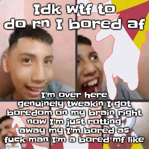 Gwuh | Idk wtf to do rn I bored af; I'm over here genuinely tweakin I got boredom on my brain right now I'm just rotting away my I'm bored as fu​ck man I'm a bored mf like | image tagged in changed lore 3 | made w/ Imgflip meme maker