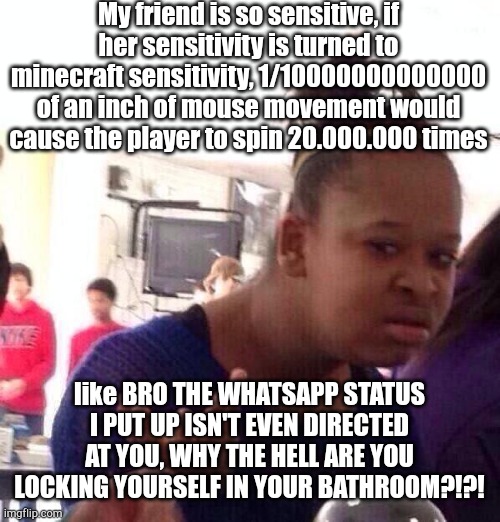 Black Girl Wat | My friend is so sensitive, if her sensitivity is turned to minecraft sensitivity, 1/10000000000000 of an inch of mouse movement would cause the player to spin 20.000.000 times; like BRO THE WHATSAPP STATUS I PUT UP ISN'T EVEN DIRECTED AT YOU, WHY THE HELL ARE YOU LOCKING YOURSELF IN YOUR BATHROOM?!?! | image tagged in memes,black girl wat | made w/ Imgflip meme maker