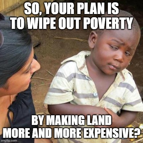 Capitalism is Plantation Economics (And So is Communism) | SO, YOUR PLAN IS TO WIPE OUT POVERTY; BY MAKING LAND MORE AND MORE EXPENSIVE? | image tagged in capitalist and communist,because capitalism,communism and capitalism,capitalism,socialism,democratic socialism | made w/ Imgflip meme maker