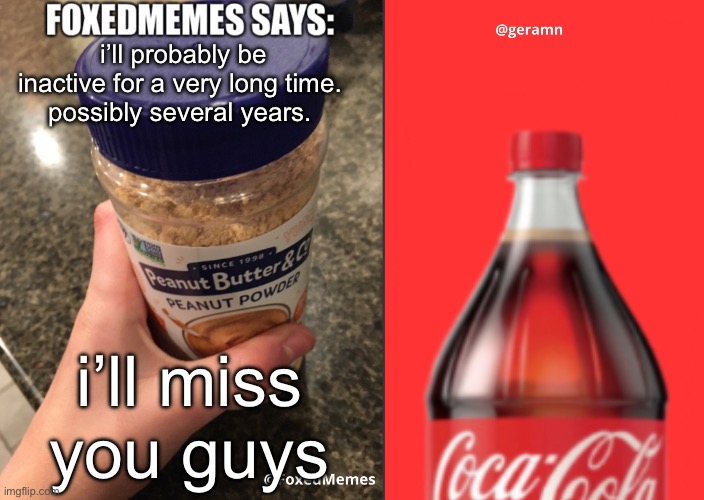 FoxedMemes and geramn template | i’ll probably be inactive for a very long time. 
possibly several years. i’ll miss you guys | image tagged in foxedmemes and geramn template | made w/ Imgflip meme maker
