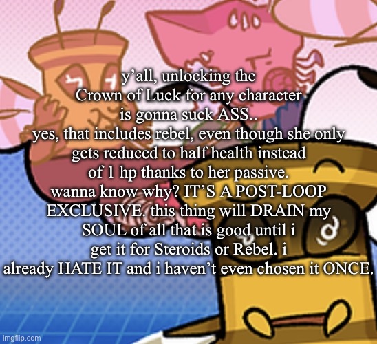 most ungodly thing i will do for the sake of 100% completion | y’all, unlocking the Crown of Luck for any character is gonna suck ASS..
yes, that includes rebel, even though she only gets reduced to half health instead of 1 hp thanks to her passive. wanna know why? IT’S A POST-LOOP EXCLUSIVE. this thing will DRAIN my SOUL of all that is good until i get it for Steroids or Rebel. i already HATE IT and i haven’t even chosen it ONCE. | image tagged in pish n force all eatin pagheti | made w/ Imgflip meme maker