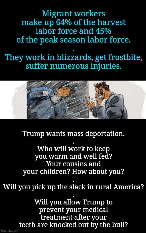 Mass Deportation: will you pick up the slack? | Trump wants mass deportation.
.
Who will work to keep you warm and well fed?
Your cousins and your children? How about you?
.
Will you pick up the slack in rural America?
.
Will you allow Trump to prevent your medical treatment after your teeth are knocked out by the bull? Migrant workers make up 64% of the harvest labor force and 45% of the peak season labor force.
.
They work in blizzards, get frostbite, suffer numerous injuries. | image tagged in immigrants,dnc,msnbc,agriculture,rural america,who are we kidding | made w/ Imgflip meme maker