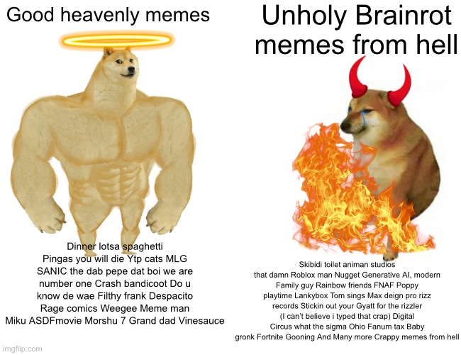 Good Heavenly memes VS the Bad Unholy memes | Unholy Brainrot memes from hell; Good heavenly memes; Dinner lotsa spaghetti Pingas you will die Ytp cats MLG SANIC the dab pepe dat boi we are number one Crash bandicoot Do u know de wae Filthy frank Despacito Rage comics Weegee Meme man Miku ASDFmovie Morshu 7 Grand dad Vinesauce; Skibidi toilet animan studios that damn Roblox man Nugget Generative AI, modern Family guy Rainbow friends FNAF Poppy playtime Lankybox Tom sings Max deign pro rizz records Stickin out your Gyatt for the rizzler (I can’t believe i typed that crap) Digital Circus what the sigma Ohio Fanum tax Baby gronk Fortnite Gooning And Many more Crappy memes from hell | image tagged in memes,buff doge vs cheems,brainrot,gen alpha sucks,good memes,dead memes | made w/ Imgflip meme maker