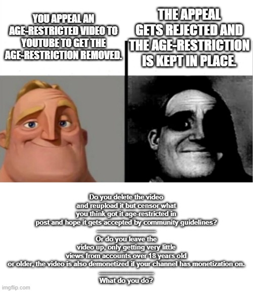 The YouTube Age-Restriction Problem | THE APPEAL GETS REJECTED AND THE AGE-RESTRICTION IS KEPT IN PLACE. YOU APPEAL AN AGE-RESTRICTED VIDEO TO YOUTUBE TO GET THE AGE-RESTRICTION REMOVED. Do you delete the video and reupload it but censor what you think got it age-restricted in post and hope it gets accepted by community guidelines?
---------------------------
Or do you leave the video up, only getting very little views from accounts over 18 years old or older, the video is also demonetized if your channel has monetization on.
-------------------------
What do you do? | image tagged in teacher's copy,youtube,yt,problem | made w/ Imgflip meme maker