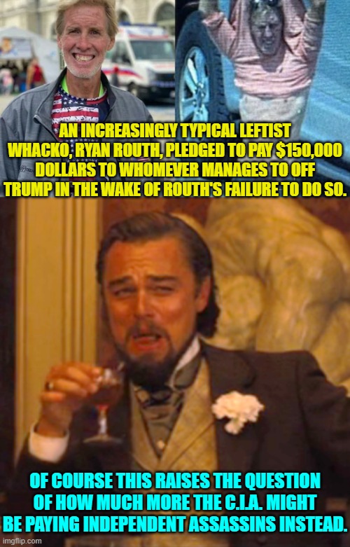 Stay lucky Trump . . . and nimble. | AN INCREASINGLY TYPICAL LEFTIST WHACKO, RYAN ROUTH, PLEDGED TO PAY $150,000 DOLLARS TO WHOMEVER MANAGES TO OFF TRUMP IN THE WAKE OF ROUTH'S FAILURE TO DO SO. OF COURSE THIS RAISES THE QUESTION OF HOW MUCH MORE THE C.I.A. MIGHT BE PAYING INDEPENDENT ASSASSINS INSTEAD. | image tagged in yep | made w/ Imgflip meme maker