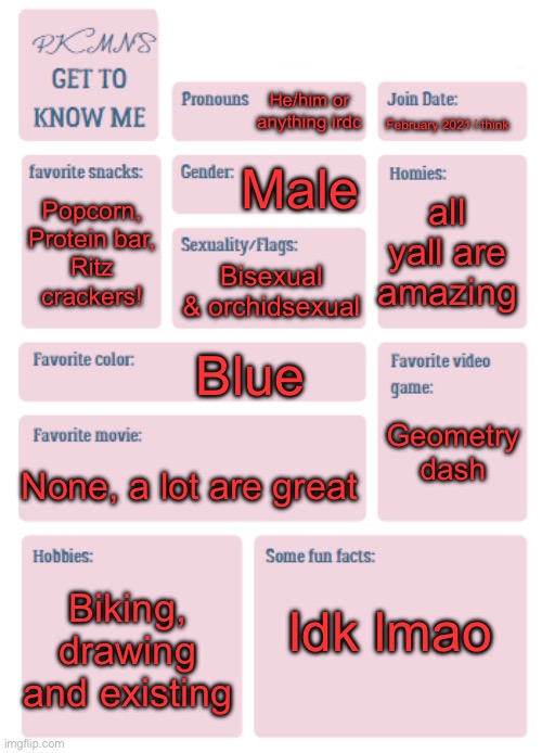 Glad people are using this temp again :3 | He/him or anything irdc; February 2021 i think; Male; all yall are amazing; Popcorn, Protein bar,
Ritz crackers! Bisexual & orchidsexual; Blue; Geometry dash; None, a lot are great; Idk lmao; Biking, drawing and existing | image tagged in pkmn's get to know me | made w/ Imgflip meme maker