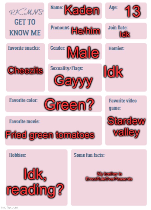 PKMN's Get to Know Me | 13; Kaden; He/him; Idk; Male; Idk; Cheezits; Gayyy; Green? Stardew valley; Fried green tomatoes; Idk, reading? My brother is EmosRuleOverPeasents | image tagged in pkmn's get to know me | made w/ Imgflip meme maker