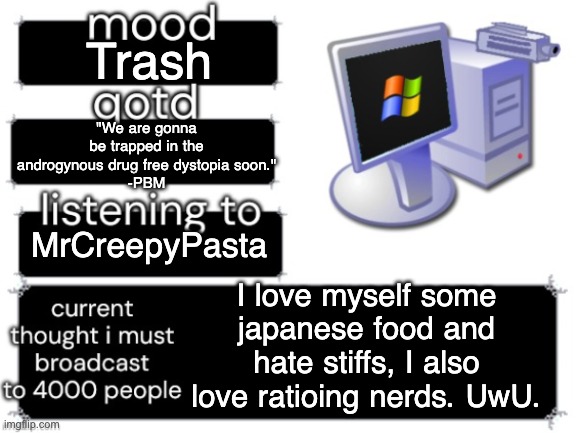 RANDOM | Trash; "We are gonna be trapped in the androgynous drug free dystopia soon."
-PBM; MrCreepyPasta; I love myself some japanese food and hate stiffs, I also love ratioing nerds. UwU. | image tagged in adelaideaux temp mark ii,random,status,windows messenger,nostalgia,cutie | made w/ Imgflip meme maker