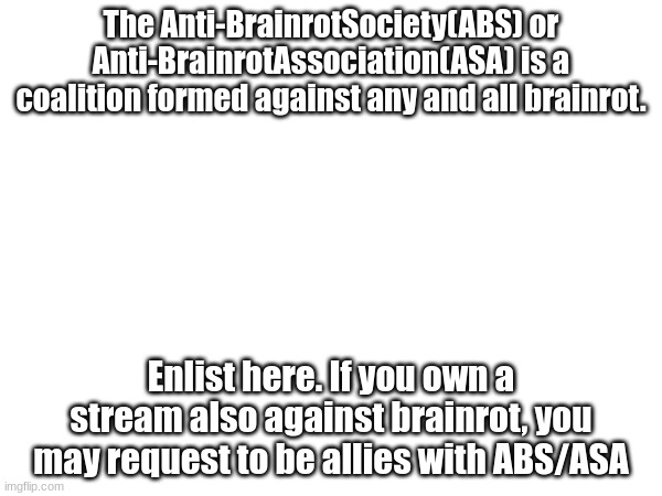 The Anti-BrainrotSociety(ABS) or Anti-BrainrotAssociation(ASA) is a coalition formed against any and all brainrot. Enlist here. If you own a stream also against brainrot, you may request to be allies with ABS/ASA | made w/ Imgflip meme maker