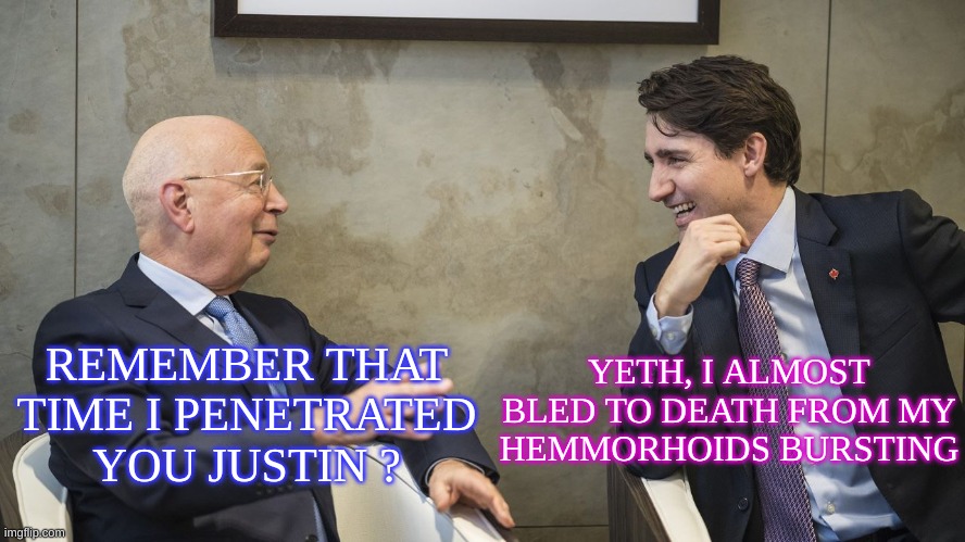 Justin Trudeau and Klaus Schwab | REMEMBER THAT TIME I PENETRATED YOU JUSTIN ? YETH, I ALMOST BLED TO DEATH FROM MY HEMMORHOIDS BURSTING | image tagged in justin trudeau and klaus schwab | made w/ Imgflip meme maker