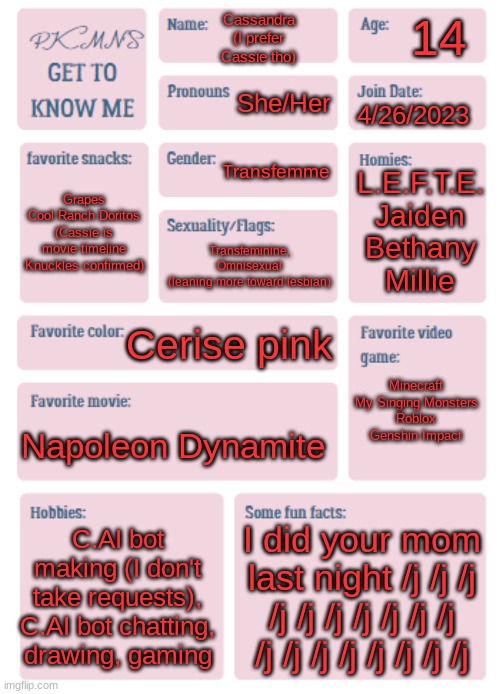 *joins trend cutely* | 14; Cassandra
(I prefer Cassie tho); She/Her; 4/26/2023; Transfemme; L.E.F.T.E.
Jaiden
Bethany
Millie; Grapes
Cool Ranch Doritos
(Cassie is movie timeline Knuckles confirmed); Transfeminine,
Omnisexual
(leaning more toward lesbian); Cerise pink; Minecraft
My Singing Monsters
Roblox
Genshin Impact; Napoleon Dynamite; C.AI bot making (I don't take requests), C.AI bot chatting, drawing, gaming; I did your mom last night /j /j /j /j /j /j /j /j /j /j /j /j /j /j /j /j /j /j | image tagged in pkmn's get to know me | made w/ Imgflip meme maker