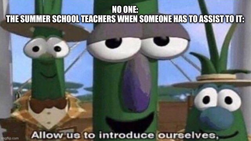 VeggieTales 'Allow us to introduce ourselfs' | NO ONE:
THE SUMMER SCHOOL TEACHERS WHEN SOMEONE HAS TO ASSIST TO IT: | image tagged in veggietales 'allow us to introduce ourselfs' | made w/ Imgflip meme maker