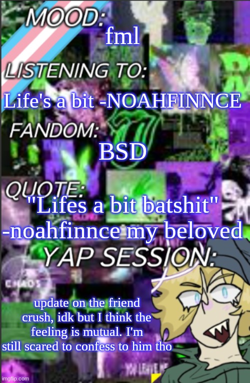 >_< BOYSSS | fml; Life's a bit -NOAHFINNCE; BSD; "Lifes a bit batshit" -noahfinnce my beloved; update on the friend crush, idk but I think the feeling is mutual. I'm still scared to confess to him tho | image tagged in i was probably too lazy to add a title | made w/ Imgflip meme maker