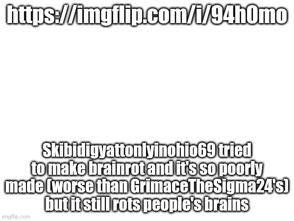 More skibidi trolls are producing brainrot | https://imgflip.com/i/94h0mo; Skibidigyattonlyinohio69 tried to make brainrot and it's so poorly made (worse than GrimaceTheSigma24's) but it still rots people's brains | made w/ Imgflip meme maker