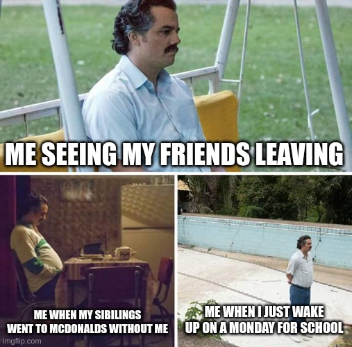 Sad Pablo Escobar | ME SEEING MY FRIENDS LEAVING; ME WHEN MY SIBILINGS WENT TO MCDONALDS WITHOUT ME; ME WHEN I JUST WAKE UP ON A MONDAY FOR SCHOOL | image tagged in memes,sad pablo escobar | made w/ Imgflip meme maker