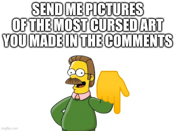 Blank White Template | SEND ME PICTURES OF THE MOST CURSED ART YOU MADE IN THE COMMENTS | image tagged in blank white template | made w/ Imgflip meme maker