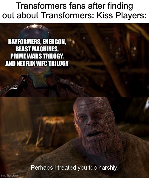 Nebula Perhaps I treated you too harshly | Transformers fans after finding out about Transformers: Kiss Players:; BAYFORMERS, ENERGON, BEAST MACHINES, PRIME WARS TRILOGY, AND NETFLIX WFC TRILOGY | image tagged in nebula perhaps i treated you too harshly,transformers,michael bay | made w/ Imgflip meme maker