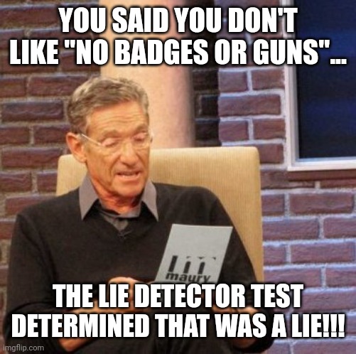 STOP Lyin | YOU SAID YOU DON'T LIKE "NO BADGES OR GUNS"... THE LIE DETECTOR TEST DETERMINED THAT WAS A LIE!!! | image tagged in memes,maury lie detector,trending,funny,viral | made w/ Imgflip meme maker