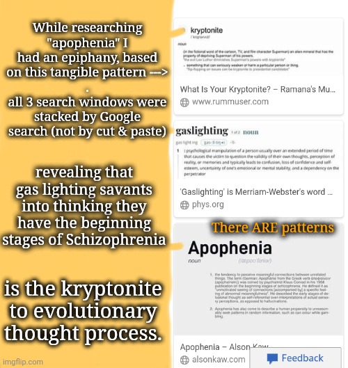 People Who Can't: gaslight those who can | While researching "apophenia" I had an epiphany, based on this tangible pattern --->
.
all 3 search windows were stacked by Google search (not by cut & paste); revealing that gas lighting savants into thinking they have the beginning stages of Schizophrenia; There ARE patterns; is the kryptonite to evolutionary thought process. | image tagged in evolution,neurodivergence,young voices matter,genius | made w/ Imgflip meme maker