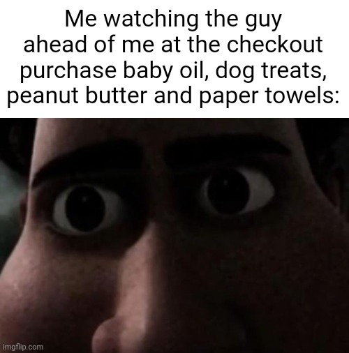 . | Me watching the guy ahead of me at the checkout purchase baby oil, dog treats, peanut butter and paper towels: | made w/ Imgflip meme maker