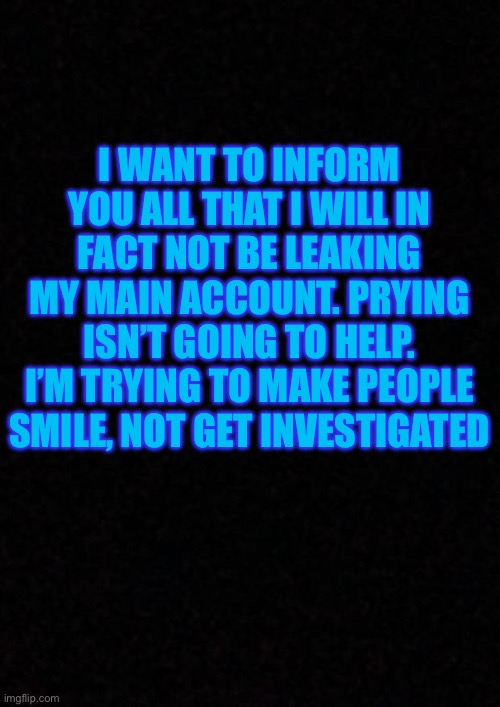 Blank  | I WANT TO INFORM YOU ALL THAT I WILL IN FACT NOT BE LEAKING MY MAIN ACCOUNT. PRYING ISN’T GOING TO HELP. I’M TRYING TO MAKE PEOPLE SMILE, NOT GET INVESTIGATED | image tagged in blank | made w/ Imgflip meme maker