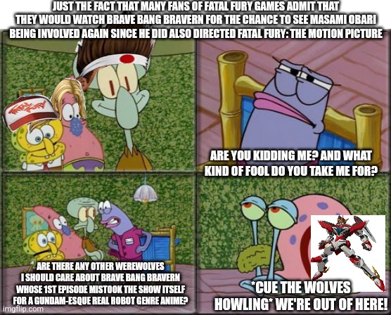 he's squidward | JUST THE FACT THAT MANY FANS OF FATAL FURY GAMES ADMIT THAT THEY WOULD WATCH BRAVE BANG BRAVERN FOR THE CHANCE TO SEE MASAMI OBARI BEING INVOLVED AGAIN SINCE HE DID ALSO DIRECTED FATAL FURY: THE MOTION PICTURE; ARE YOU KIDDING ME? AND WHAT KIND OF FOOL DO YOU TAKE ME FOR? ARE THERE ANY OTHER WEREWOLVES I SHOULD CARE ABOUT BRAVE BANG BRAVERN WHOSE 1ST EPISODE MISTOOK THE SHOW ITSELF FOR A GUNDAM-ESQUE REAL ROBOT GENRE ANIME? *CUE THE WOLVES HOWLING* WE'RE OUT OF HERE! | image tagged in he's squidward,brave bang bravern,fatal fury,werewolf | made w/ Imgflip meme maker