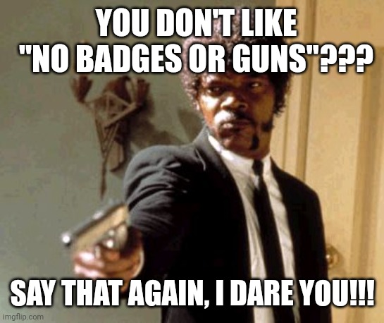 Haters gon hate ... | YOU DON'T LIKE "NO BADGES OR GUNS"??? SAY THAT AGAIN, I DARE YOU!!! | image tagged in memes,say that again i dare you,trending,viral,funny | made w/ Imgflip meme maker