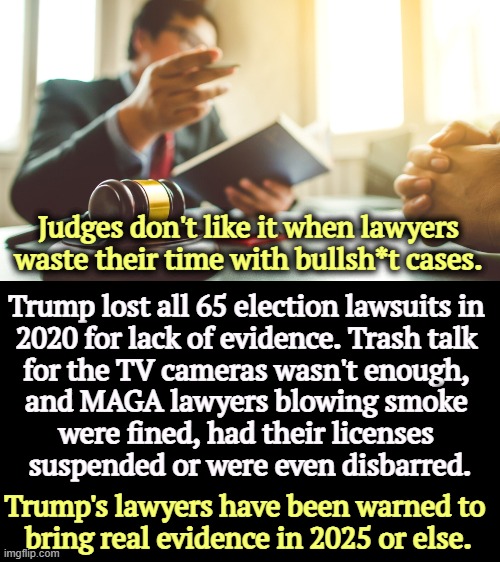 Some of those judges were appointed by Trump. | Judges don't like it when lawyers waste their time with bullsh*t cases. Trump lost all 65 election lawsuits in 
2020 for lack of evidence. Trash talk 
for the TV cameras wasn't enough, 
and MAGA lawyers blowing smoke 
were fined, had their licenses 
suspended or were even disbarred. Trump's lawyers have been warned to 
bring real evidence in 2025 or else. | image tagged in election 2020,voter fraud,lawyers,liars,judge | made w/ Imgflip meme maker